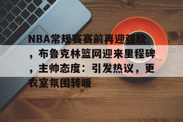 NBA常规赛赛前再迎强敌，布鲁克林篮网迎来里程碑，主帅态度：引发热议，更衣室氛围转暖的简单介绍-爱游戏